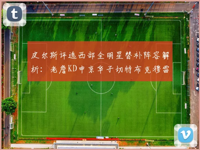 皮尔斯评选西部全明星替补阵容解析：老詹KD申京华子切特布克穆雷的实力对比