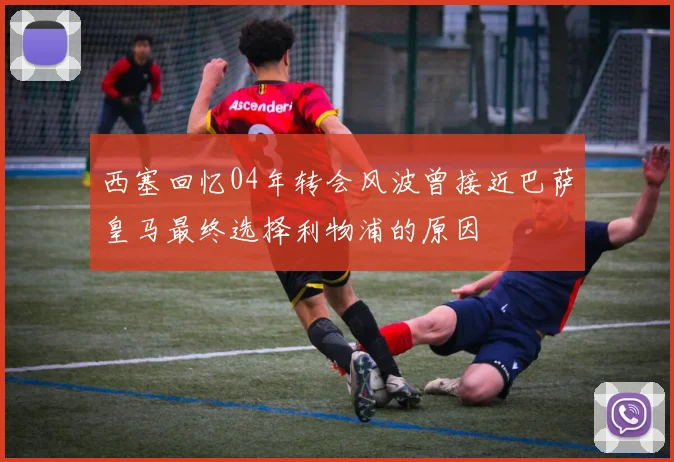 西塞回忆04年转会风波曾接近巴萨皇马最终选择利物浦的原因