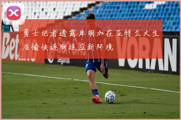 勇士记者透露库明加在亚特兰大生活愉快逐渐适应新环境