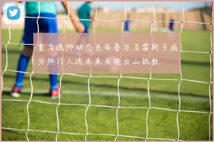 皇马选帅动态克洛普与马雷斯卡成为热门人选未来或将出山执教