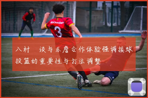 八村塁谈与东詹合作体验强调接球投篮的重要性与打法调整