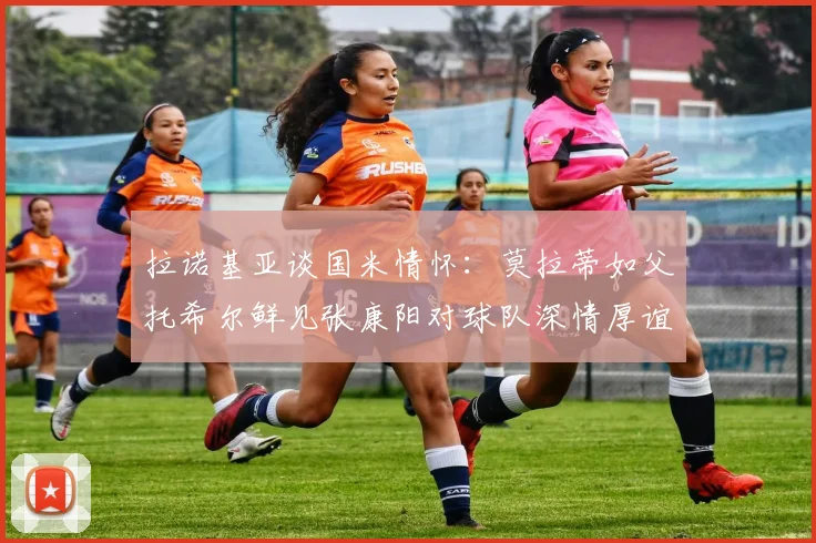 拉诺基亚谈国米情怀：莫拉蒂如父托希尔鲜见张康阳对球队深情厚谊