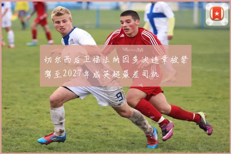 切尔西后卫福法纳因多次违章被禁驾至2027年成英超最差司机