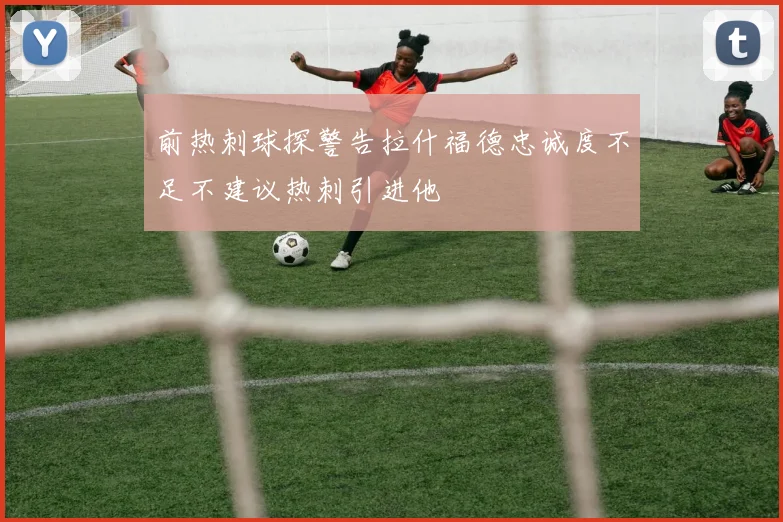前热刺球探警告拉什福德忠诚度不足不建议热刺引进他
