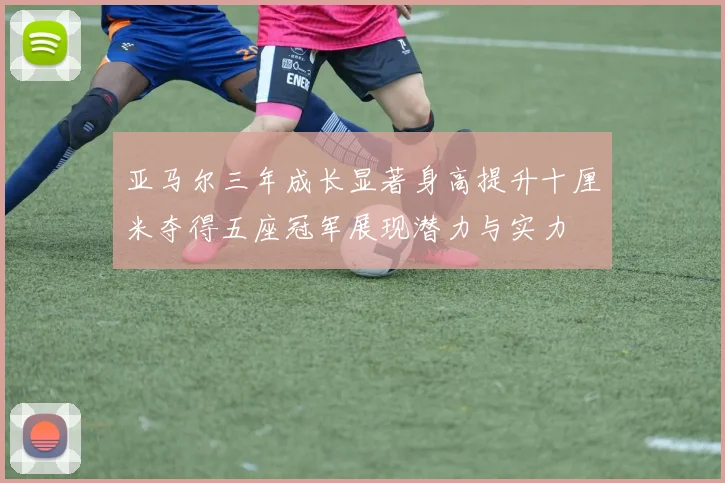 亚马尔三年成长显著身高提升十厘米夺得五座冠军展现潜力与实力