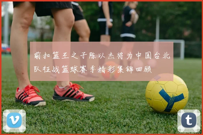 前扣篮王之子陈以杰将为中国台北队征战篮球赛季精彩集锦回顾