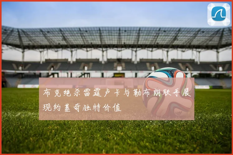 布克绝杀雷霆卢卡与勒布朗联手展现约基奇独特价值