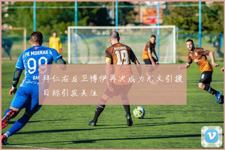 拜仁右后卫博伊再次成为尤文引援目标引发关注