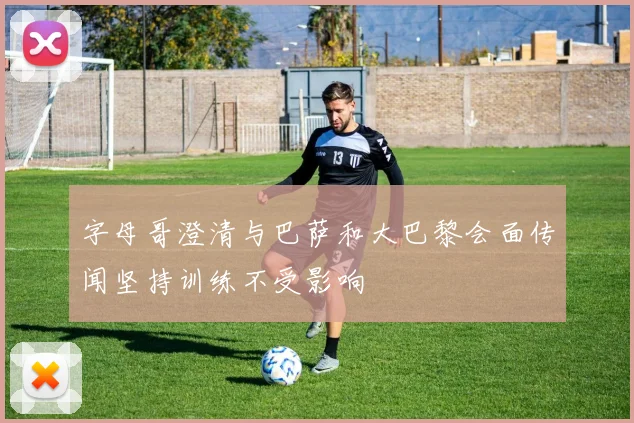 字母哥澄清与巴萨和大巴黎会面传闻坚持训练不受影响