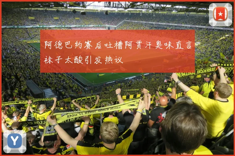 阿德巴约赛后吐槽阿贾汗臭味直言袜子太酸引发热议