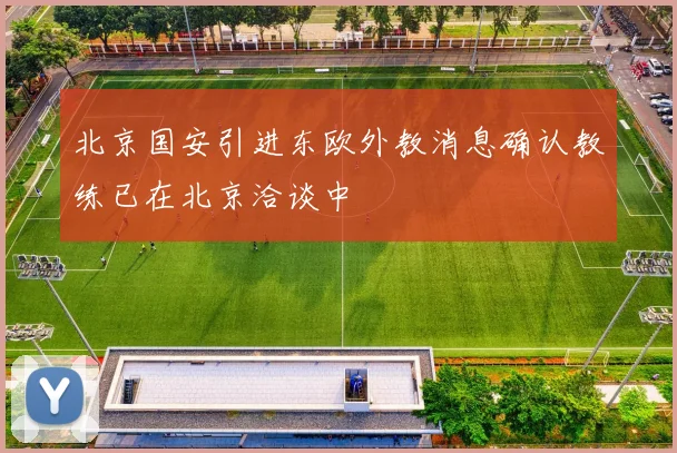 北京国安引进东欧外教消息确认教练已在北京洽谈中
