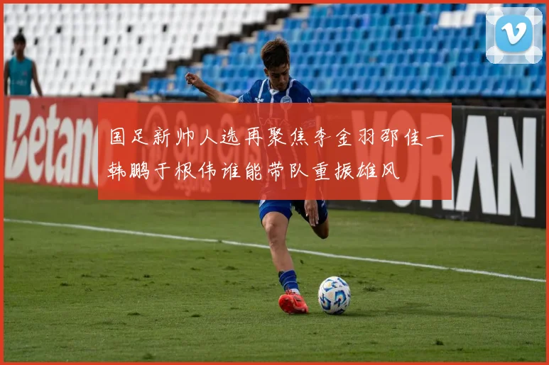国足新帅人选再聚焦李金羽邵佳一韩鹏于根伟谁能带队重振雄风