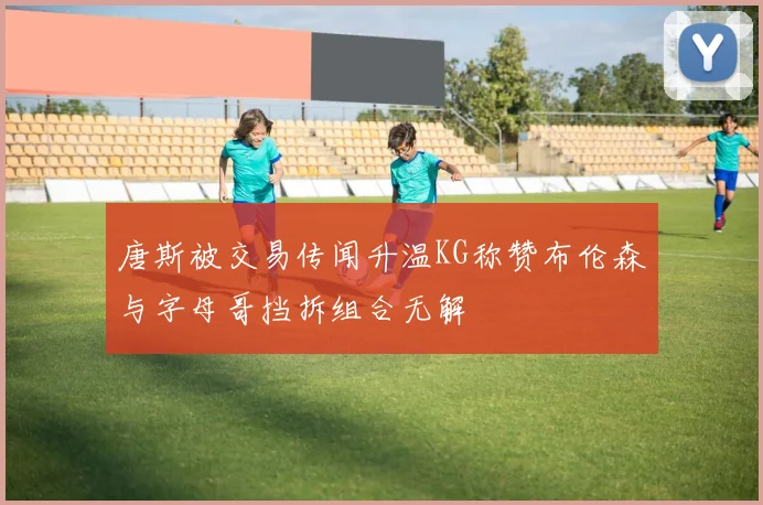 唐斯被交易传闻升温KG称赞布伦森与字母哥挡拆组合无解