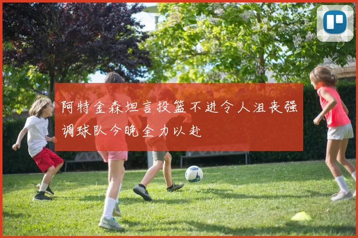 阿特金森坦言投篮不进令人沮丧强调球队今晚全力以赴