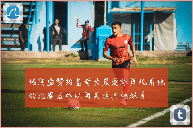 诺阿盛赞约基奇为最爱球员观看他的比赛后难以再关注其他球员