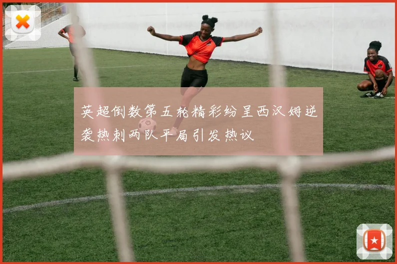 英超倒数第五轮精彩纷呈西汉姆逆袭热刺两队平局引发热议