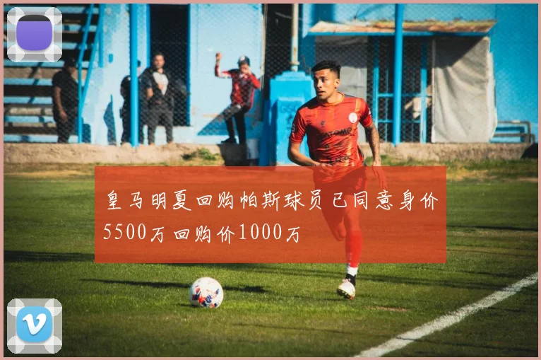 皇马明夏回购帕斯球员已同意身价5500万回购价1000万