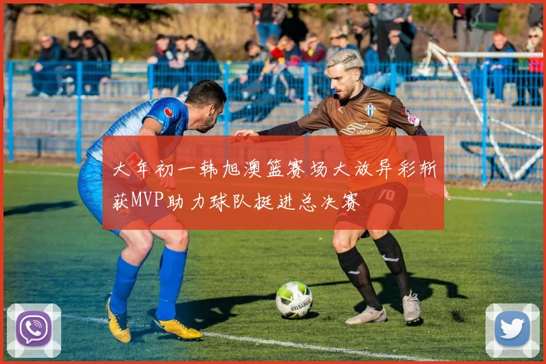 大年初一韩旭澳篮赛场大放异彩斩获MVP助力球队挺进总决赛