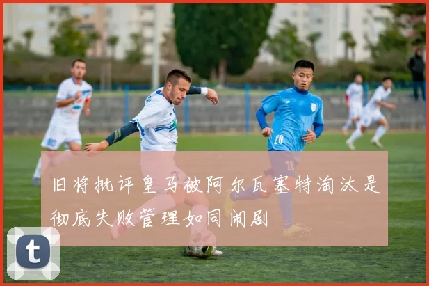 旧将批评皇马被阿尔瓦塞特淘汰是彻底失败管理如同闹剧