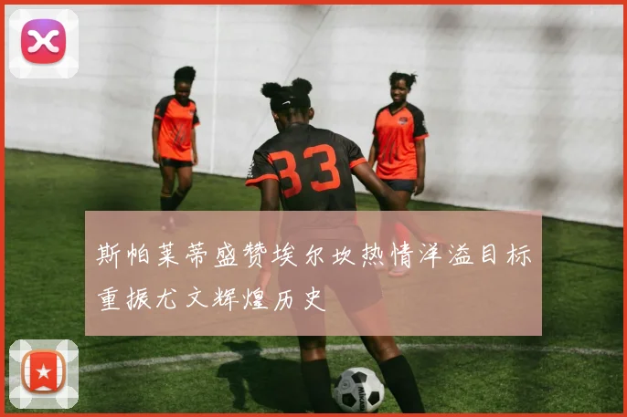 斯帕莱蒂盛赞埃尔坎热情洋溢目标重振尤文辉煌历史