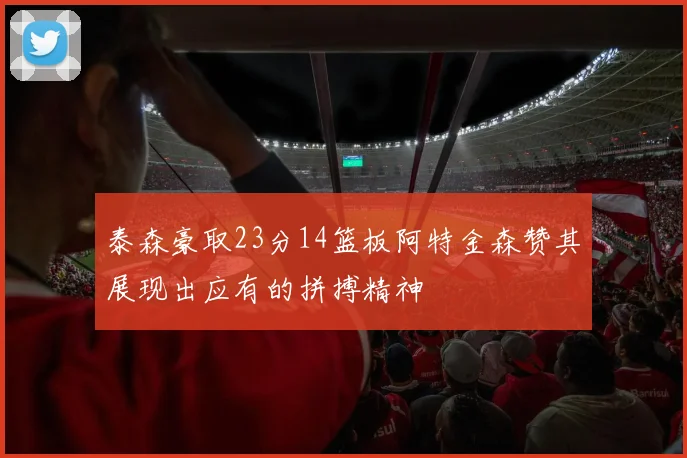 泰森豪取23分14篮板阿特金森赞其展现出应有的拼搏精神