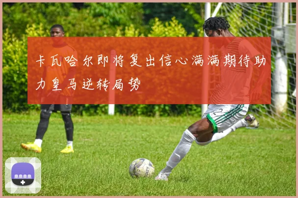 卡瓦哈尔即将复出信心满满期待助力皇马逆转局势