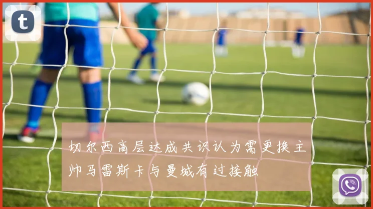 切尔西高层达成共识认为需更换主帅马雷斯卡与曼城有过接触